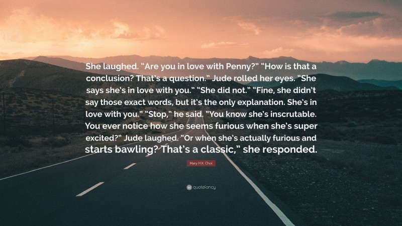 Mary H.K. Choi Quote: “She laughed. “Are you in love with Penny?” “How is that a conclusion? That’s a question.” Jude rolled her eyes. “She says she’s in love with you.” “She did not.” “Fine, she didn’t say those exact words, but it’s the only explanation. She’s in love with you.” “Stop,” he said. “You know she’s inscrutable. You ever notice how she seems furious when she’s super excited?” Jude laughed. “Or when she’s actually furious and starts bawling? That’s a classic,” she responded.”