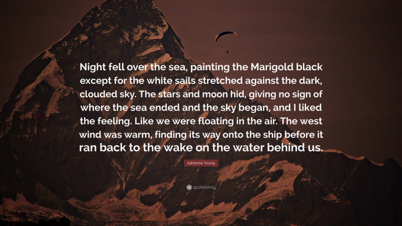 Adrienne Young Quote: “Night fell over the sea, painting the Marigold black except for the white sails stretched against the dark, clouded sky. The stars and moon hid, giving no sign of where the sea ended and the sky began, and I liked the feeling. Like we were floating in the air. The west wind was warm, finding its way onto the ship before it ran back to the wake on the water behind us.”