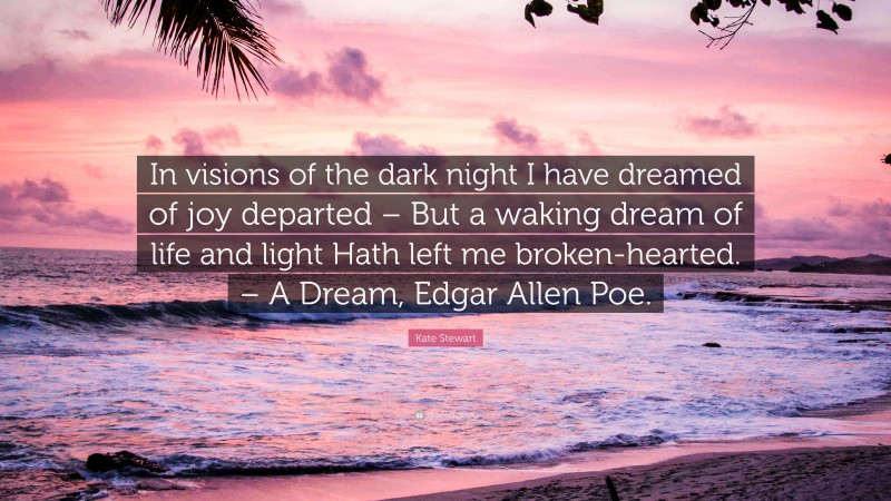 Kate Stewart Quote: “In visions of the dark night I have dreamed of joy departed – But a waking dream of life and light Hath left me broken-hearted. – A Dream, Edgar Allen Poe.”