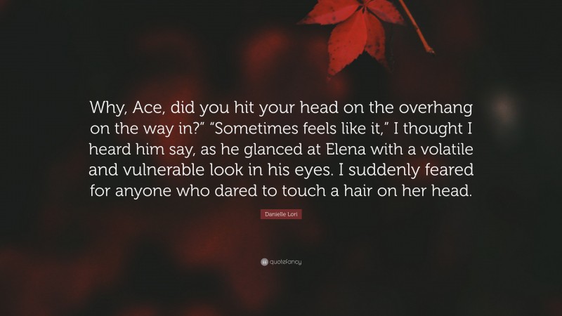 Danielle Lori Quote: “Why, Ace, did you hit your head on the overhang on the way in?” “Sometimes feels like it,” I thought I heard him say, as he glanced at Elena with a volatile and vulnerable look in his eyes. I suddenly feared for anyone who dared to touch a hair on her head.”