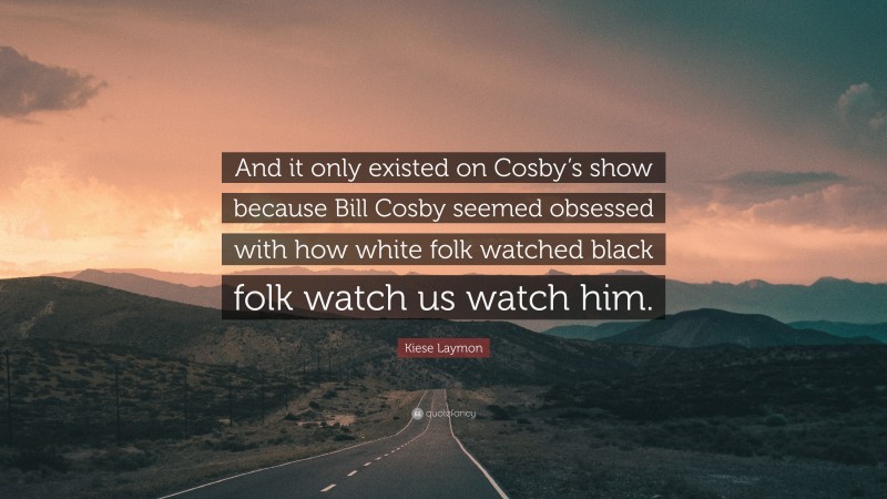 Kiese Laymon Quote: “And it only existed on Cosby’s show because Bill Cosby seemed obsessed with how white folk watched black folk watch us watch him.”