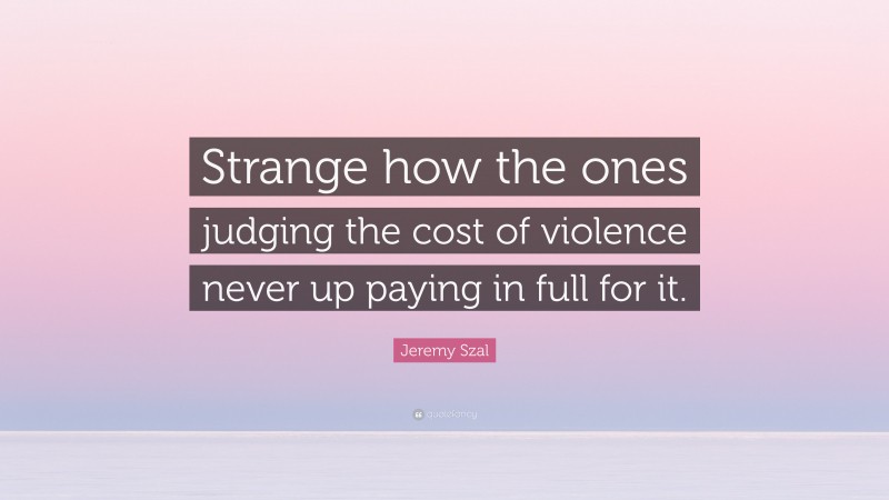 Jeremy Szal Quote: “Strange how the ones judging the cost of violence never up paying in full for it.”