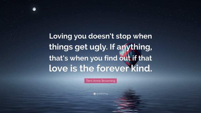 Terri Anne Browning Quote: “Loving you doesn’t stop when things get ugly. If anything, that’s when you find out if that love is the forever kind.”