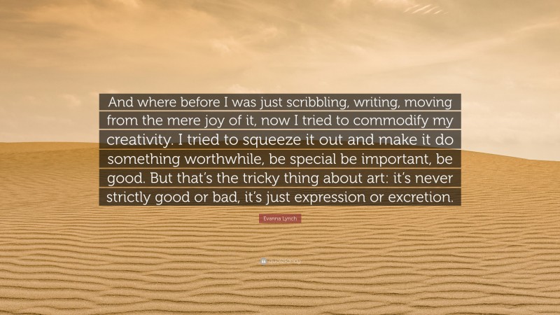 Evanna Lynch Quote: “And where before I was just scribbling, writing, moving from the mere joy of it, now I tried to commodify my creativity. I tried to squeeze it out and make it do something worthwhile, be special be important, be good. But that’s the tricky thing about art: it’s never strictly good or bad, it’s just expression or excretion.”