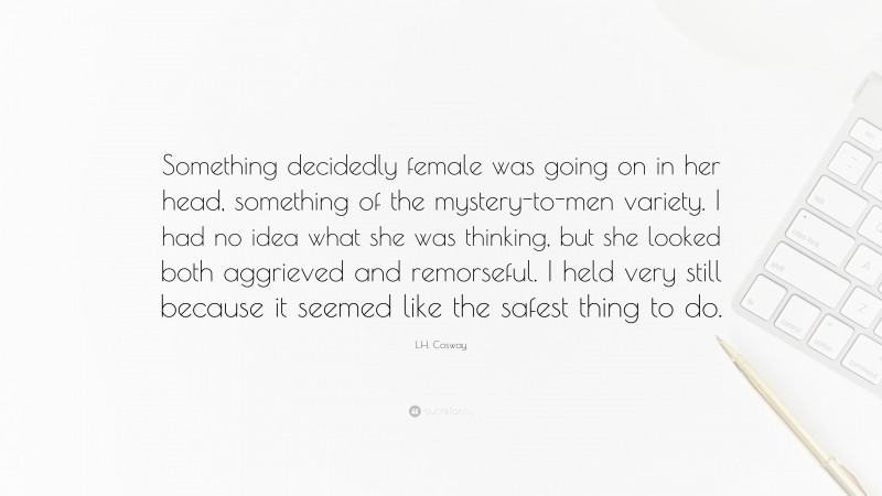 L.H. Cosway Quote: “Something decidedly female was going on in her head, something of the mystery-to-men variety. I had no idea what she was thinking, but she looked both aggrieved and remorseful. I held very still because it seemed like the safest thing to do.”