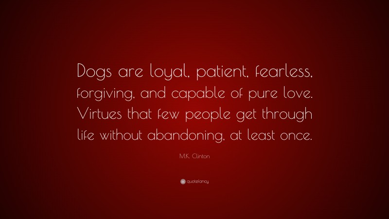 M.K. Clinton Quote: “Dogs are loyal, patient, fearless, forgiving, and capable of pure love. Virtues that few people get through life without abandoning, at least once.”