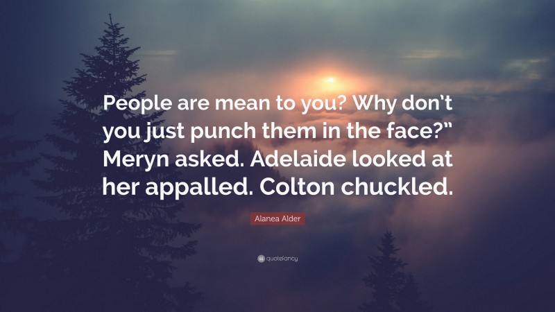 Alanea Alder Quote: “People are mean to you? Why don’t you just punch them in the face?” Meryn asked. Adelaide looked at her appalled. Colton chuckled.”