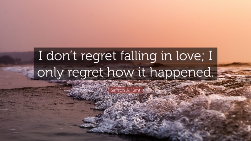 Saffron A. Kent Quote: “I don’t regret falling in love; I only regret how it happened.”