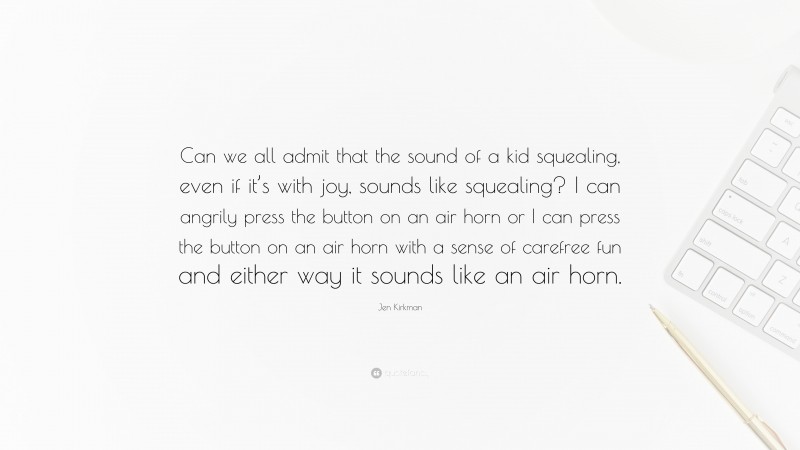 Jen Kirkman Quote: “Can we all admit that the sound of a kid squealing, even if it’s with joy, sounds like squealing? I can angrily press the button on an air horn or I can press the button on an air horn with a sense of carefree fun and either way it sounds like an air horn.”