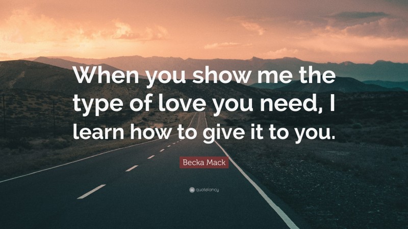 Becka Mack Quote: “When you show me the type of love you need, I learn how to give it to you.”