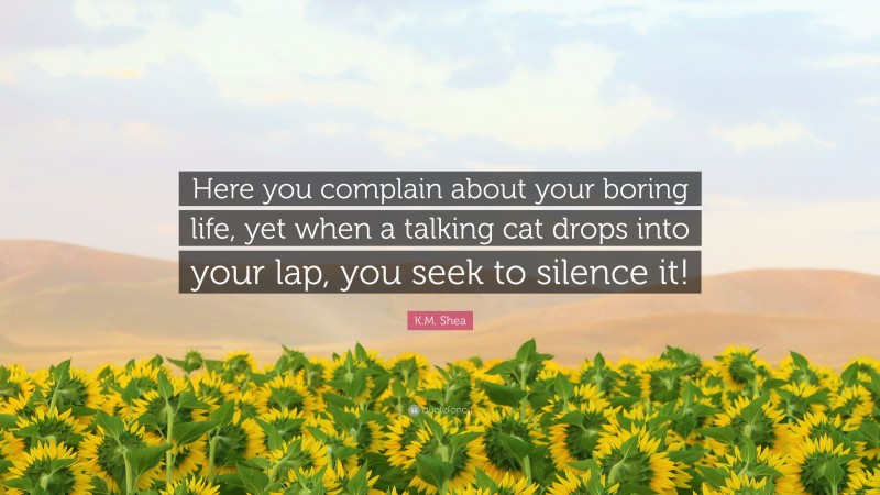 K.M. Shea Quote: “Here you complain about your boring life, yet when a talking cat drops into your lap, you seek to silence it!”
