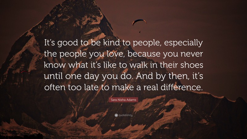 Sara Nisha Adams Quote: “It’s good to be kind to people, especially the people you love, because you never know what it’s like to walk in their shoes until one day you do. And by then, it’s often too late to make a real difference.”