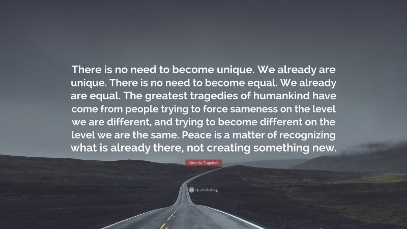 Vironika Tugaleva Quote: “There is no need to become unique. We already are unique. There is no need to become equal. We already are equal. The greatest tragedies of humankind have come from people trying to force sameness on the level we are different, and trying to become different on the level we are the same. Peace is a matter of recognizing what is already there, not creating something new.”