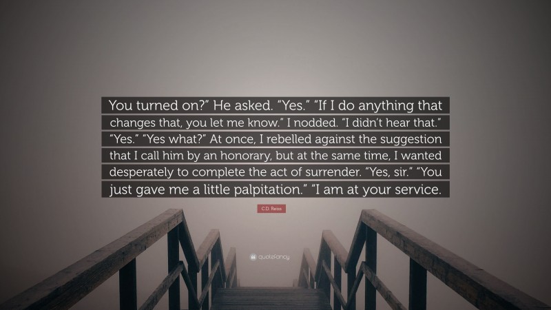 C.D. Reiss Quote: “You turned on?” He asked. “Yes.” “If I do anything that changes that, you let me know.” I nodded. “I didn’t hear that.” “Yes.” “Yes what?” At once, I rebelled against the suggestion that I call him by an honorary, but at the same time, I wanted desperately to complete the act of surrender. “Yes, sir.” “You just gave me a little palpitation.” “I am at your service.”