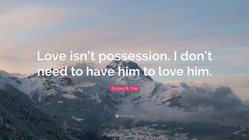 Emory R. Frie Quote: “Love isn’t possession. I don’t need to have him to love him.”