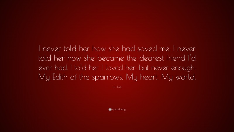 C.L. Polk Quote: “I never told her how she had saved me. I never told her how she became the dearest friend I’d ever had. I told her I loved her, but never enough. My Edith of the sparrows. My heart. My world.”