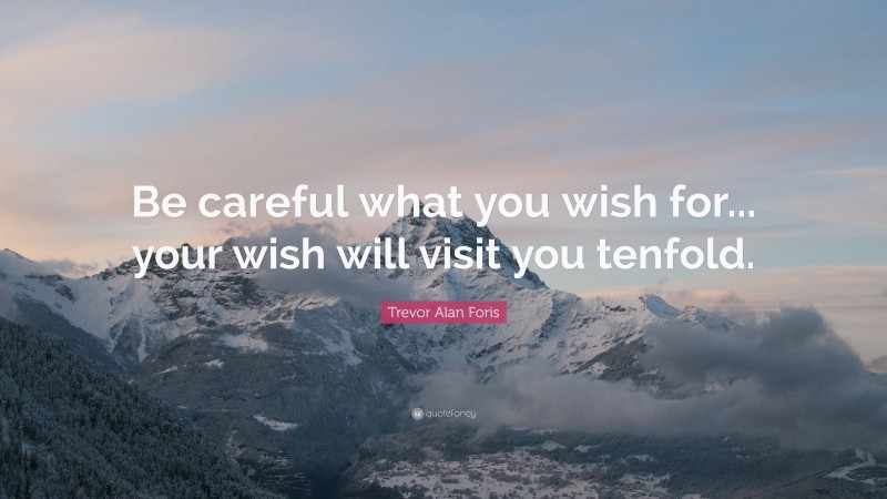 Trevor Alan Foris Quote: “Be careful what you wish for... your wish will visit you tenfold.”