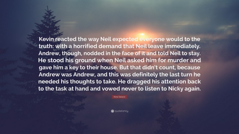 Nora Sakavic Quote: “Kevin reacted the way Neil expected everyone would to the truth: with a horrified demand that Neil leave immediately. Andrew, though, nodded in the face of it and told Neil to stay. He stood his ground when Neil asked him for murder and gave him a key to their house. But that didn’t count, because Andrew was Andrew, and this was definitely the last turn he needed his thoughts to take. He dragged his attention back to the task at hand and vowed never to listen to Nicky again.”