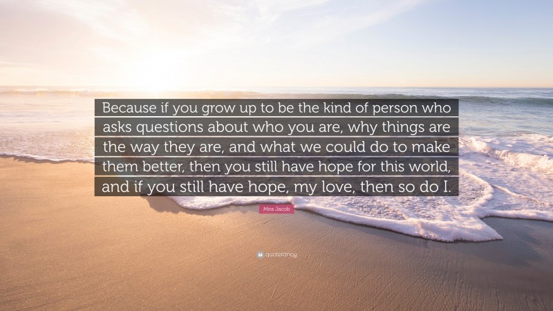 Mira Jacob Quote: “Because if you grow up to be the kind of person who asks questions about who you are, why things are the way they are, and what we could do to make them better, then you still have hope for this world, and if you still have hope, my love, then so do I.”