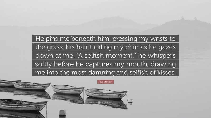 Kate Stewart Quote: “He pins me beneath him, pressing my wrists to the grass, his hair tickling my chin as he gazes down at me. “A selfish moment,” he whispers softly before he captures my mouth, drawing me into the most damning and selfish of kisses.”