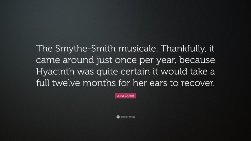 Julia Quinn Quote: “The Smythe-Smith musicale. Thankfully, it came around just once per year, because Hyacinth was quite certain it would take a full twelve months for her ears to recover.”