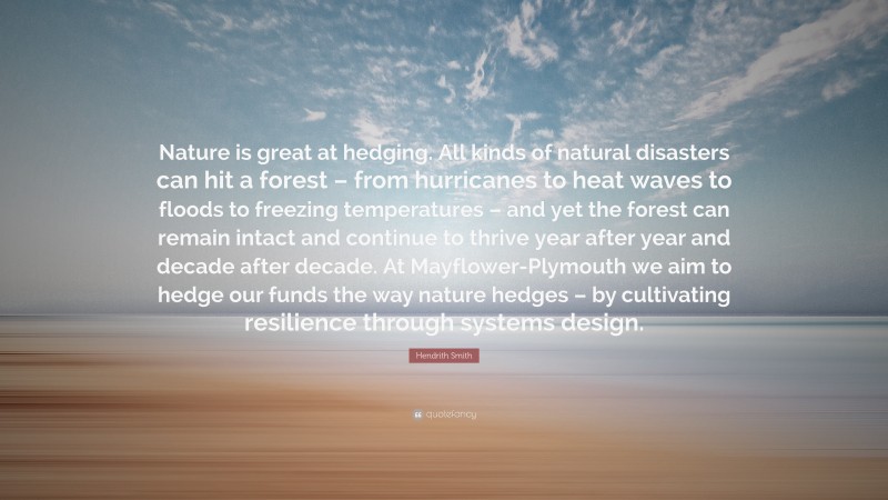 Hendrith Smith Quote: “Nature is great at hedging. All kinds of natural disasters can hit a forest – from hurricanes to heat waves to floods to freezing temperatures – and yet the forest can remain intact and continue to thrive year after year and decade after decade. At Mayflower-Plymouth we aim to hedge our funds the way nature hedges – by cultivating resilience through systems design.”