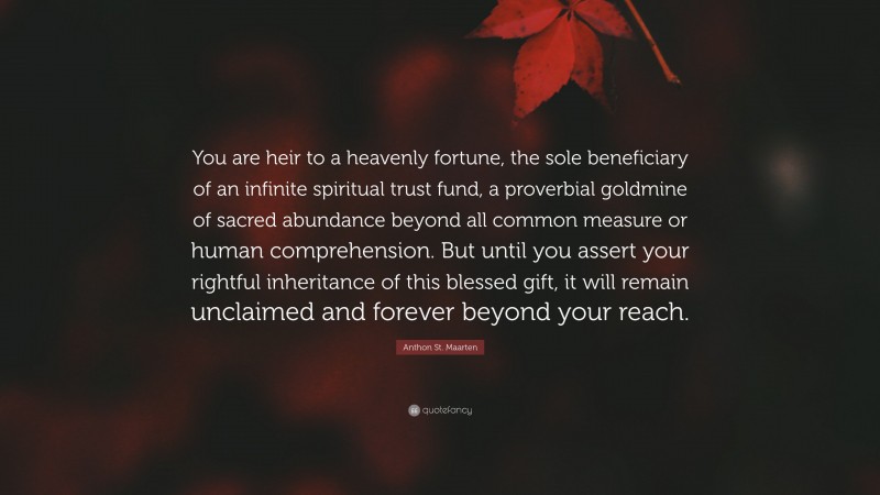 Anthon St. Maarten Quote: “You are heir to a heavenly fortune, the sole beneficiary of an infinite spiritual trust fund, a proverbial goldmine of sacred abundance beyond all common measure or human comprehension. But until you assert your rightful inheritance of this blessed gift, it will remain unclaimed and forever beyond your reach.”