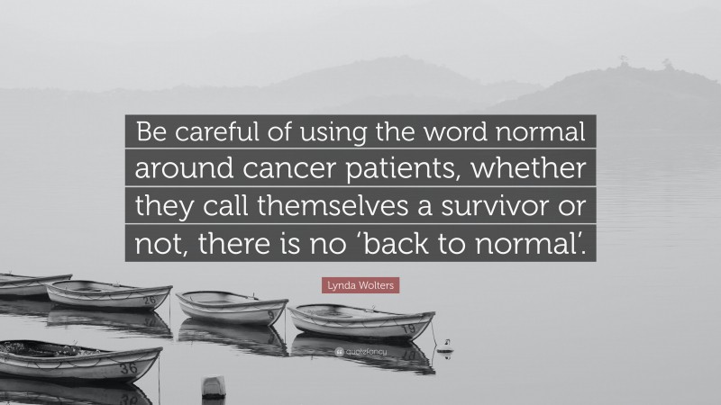 Lynda Wolters Quote: “Be careful of using the word normal around cancer patients, whether they call themselves a survivor or not, there is no ‘back to normal’.”