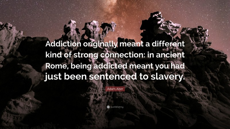 Adam Alter Quote: “Addiction originally meant a different kind of strong connection: in ancient Rome, being addicted meant you had just been sentenced to slavery.”