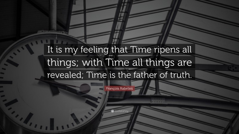 François Rabelais Quote: “It is my feeling that Time ripens all things; with Time all things are revealed; Time is the father of truth.”