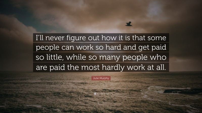 Julie Murphy Quote: “I’ll never figure out how it is that some people can work so hard and get paid so little, while so many people who are paid the most hardly work at all.”