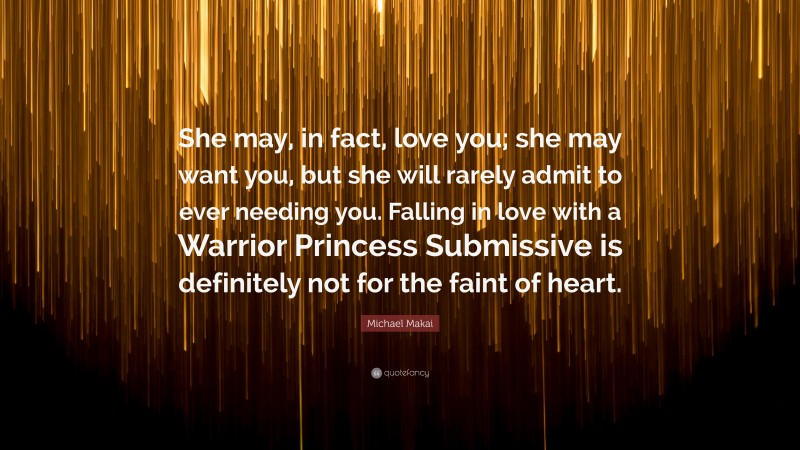 Michael Makai Quote: “She may, in fact, love you; she may want you, but she will rarely admit to ever needing you. Falling in love with a Warrior Princess Submissive is definitely not for the faint of heart.”