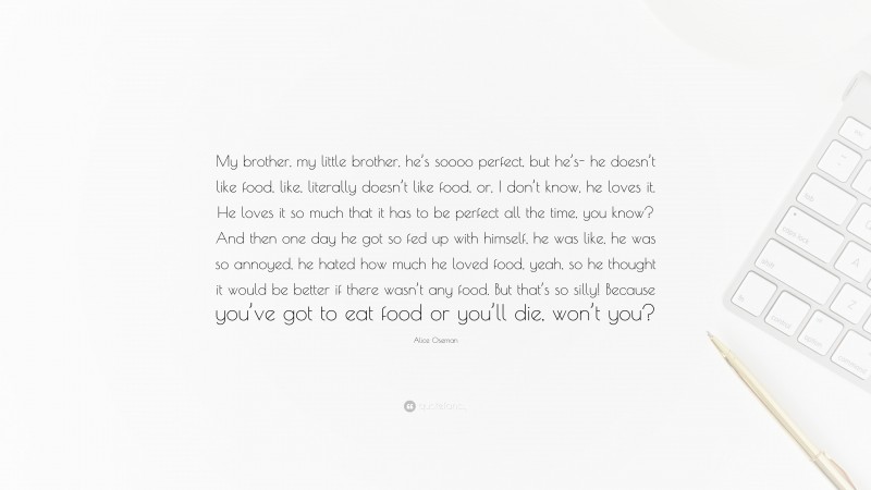 Alice Oseman Quote: “My brother, my little brother, he’s soooo perfect, but he’s- he doesn’t like food, like, literally doesn’t like food, or, I don’t know, he loves it. He loves it so much that it has to be perfect all the time, you know? And then one day he got so fed up with himself, he was like, he was so annoyed, he hated how much he loved food, yeah, so he thought it would be better if there wasn’t any food. But that’s so silly! Because you’ve got to eat food or you’ll die, won’t you?”