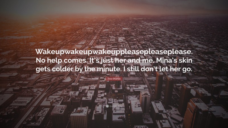 Tess Sharpe Quote: “Wakeupwakeupwakeuppleasepleaseplease. No help comes. It’s just her and me. Mina’s skin gets colder by the minute. I still don’t let her go.”