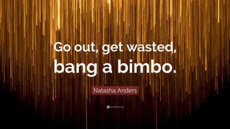 Natasha Anders Quote: “Go out, get wasted, bang a bimbo.”