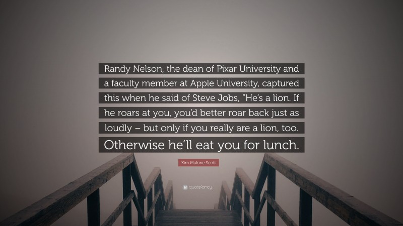 Kim Malone Scott Quote: “Randy Nelson, the dean of Pixar University and a faculty member at Apple University, captured this when he said of Steve Jobs, “He’s a lion. If he roars at you, you’d better roar back just as loudly – but only if you really are a lion, too. Otherwise he’ll eat you for lunch.”