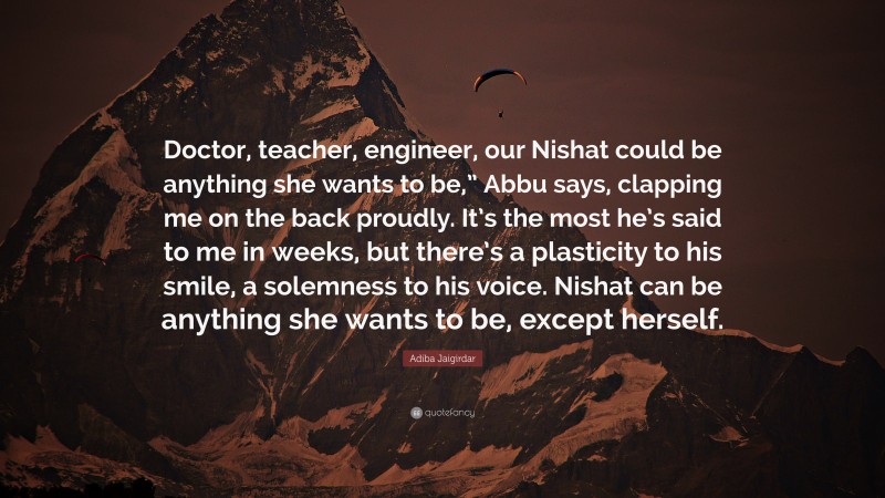 Adiba Jaigirdar Quote: “Doctor, teacher, engineer, our Nishat could be anything she wants to be,” Abbu says, clapping me on the back proudly. It’s the most he’s said to me in weeks, but there’s a plasticity to his smile, a solemness to his voice. Nishat can be anything she wants to be, except herself.”