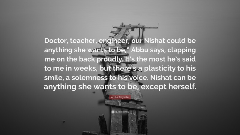 Adiba Jaigirdar Quote: “Doctor, teacher, engineer, our Nishat could be anything she wants to be,” Abbu says, clapping me on the back proudly. It’s the most he’s said to me in weeks, but there’s a plasticity to his smile, a solemness to his voice. Nishat can be anything she wants to be, except herself.”