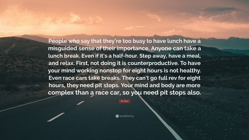 Art Rios Quote: “People who say that they’re too busy to have lunch have a misguided sense of their importance. Anyone can take a lunch break. Even if it’s a half-hour. Step away, have a meal, and relax. First, not doing it is counterproductive. To have your mind working nonstop for eight hours is not healthy. Even race cars take breaks. They can’t go full rev for eight hours, they need pit stops. Your mind and body are more complex than a race car, so you need pit stops also.”