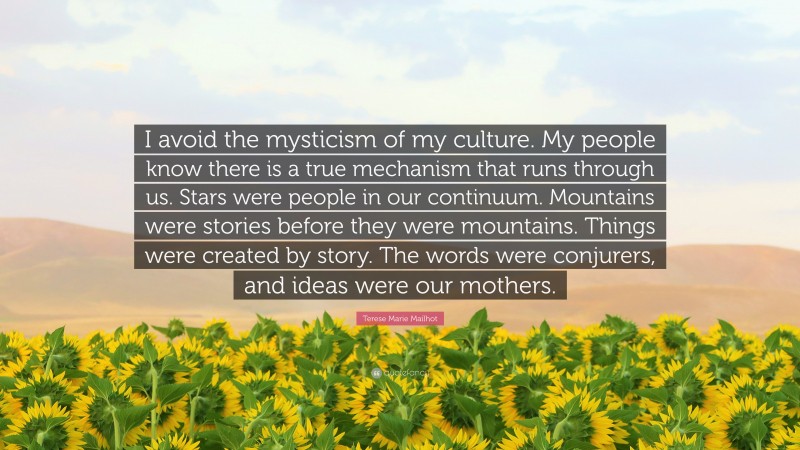 Terese Marie Mailhot Quote: “I avoid the mysticism of my culture. My people know there is a true mechanism that runs through us. Stars were people in our continuum. Mountains were stories before they were mountains. Things were created by story. The words were conjurers, and ideas were our mothers.”