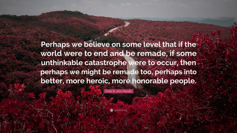 Emily St. John Mandel Quote: “Perhaps we believe on some level that if the world were to end and be remade, if some unthinkable catastrophe were to occur, then perhaps we might be remade too, perhaps into better, more heroic, more honorable people.”