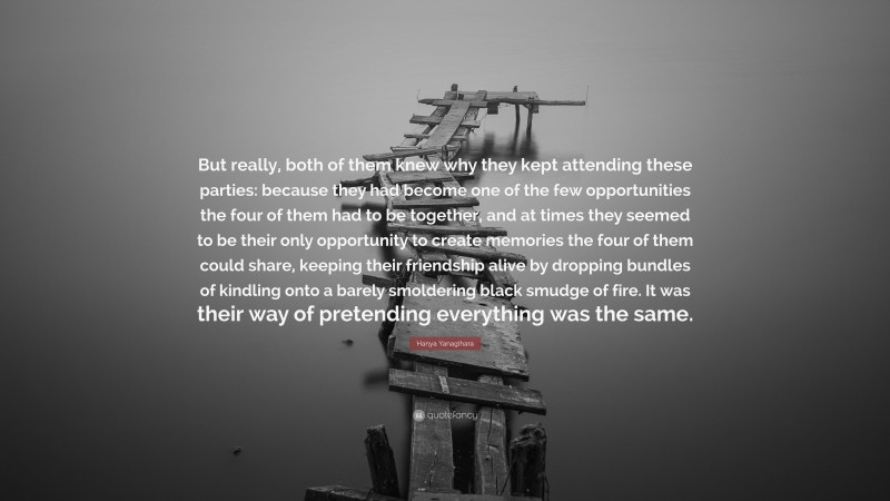 Hanya Yanagihara Quote: “But really, both of them knew why they kept attending these parties: because they had become one of the few opportunities the four of them had to be together, and at times they seemed to be their only opportunity to create memories the four of them could share, keeping their friendship alive by dropping bundles of kindling onto a barely smoldering black smudge of fire. It was their way of pretending everything was the same.”