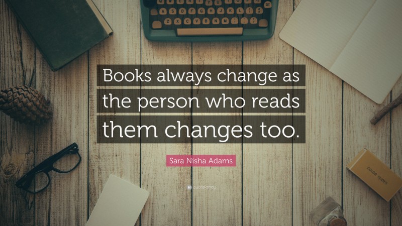 Sara Nisha Adams Quote: “Books always change as the person who reads them changes too.”