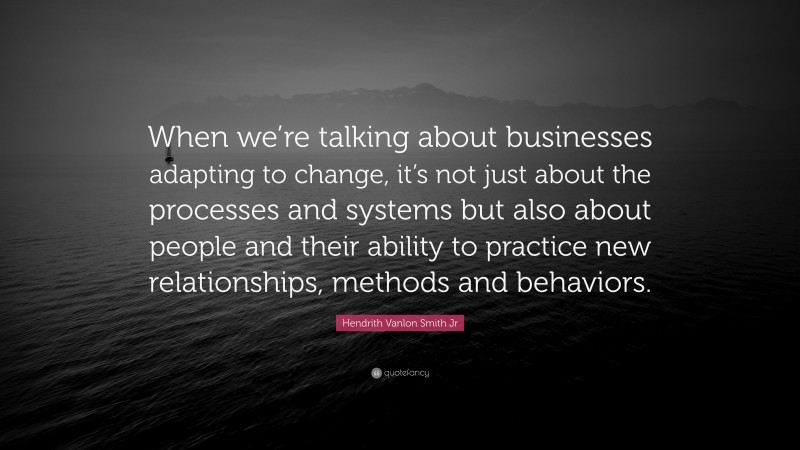 Hendrith Vanlon Smith Jr Quote: “When we’re talking about businesses adapting to change, it’s not just about the processes and systems but also about people and their ability to practice new relationships, methods and behaviors.”