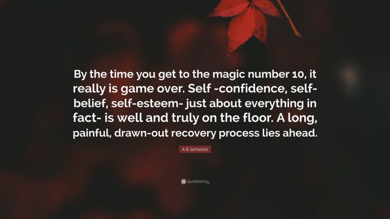 A B Jamieson Quote: “By the time you get to the magic number 10, it really is game over. Self -confidence, self-belief, self-esteem- just about everything in fact- is well and truly on the floor. A long, painful, drawn-out recovery process lies ahead.”