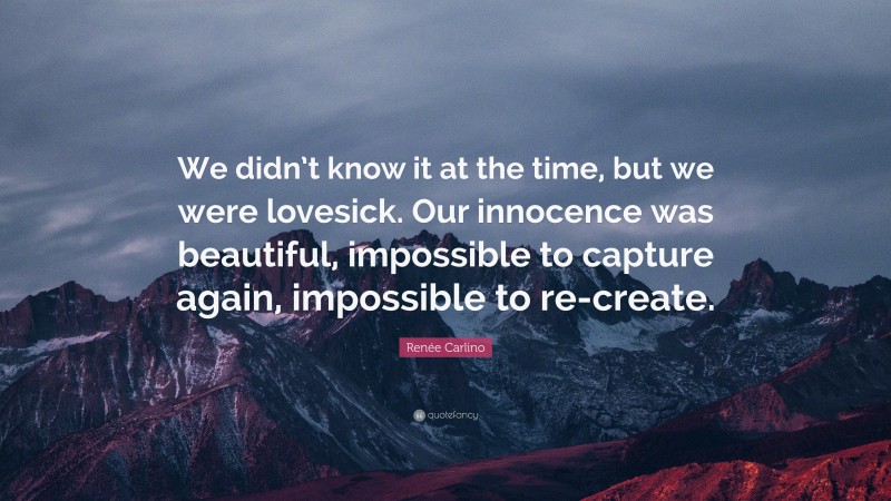 Renée Carlino Quote: “We didn’t know it at the time, but we were lovesick. Our innocence was beautiful, impossible to capture again, impossible to re-create.”