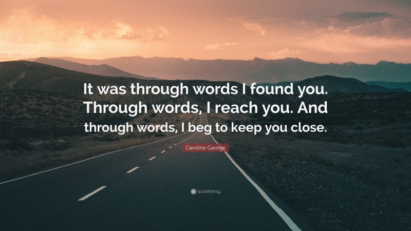 Caroline George Quote: “It was through words I found you. Through words, I reach you. And through words, I beg to keep you close.”