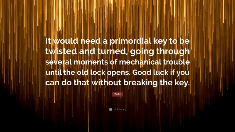 Misba Quote: “It would need a primordial key to be twisted and turned, going through several moments of mechanical trouble until the old lock opens. Good luck if you can do that without breaking the key.”