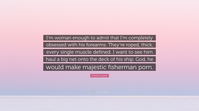 Christina Lauren Quote: “I’m woman enough to admit that I’m completely obsessed with his forearms. They’re roped, thick, every single muscle defined. I want to see him haul a big net onto the deck of his ship. God, he would make majestic fisherman porn.”