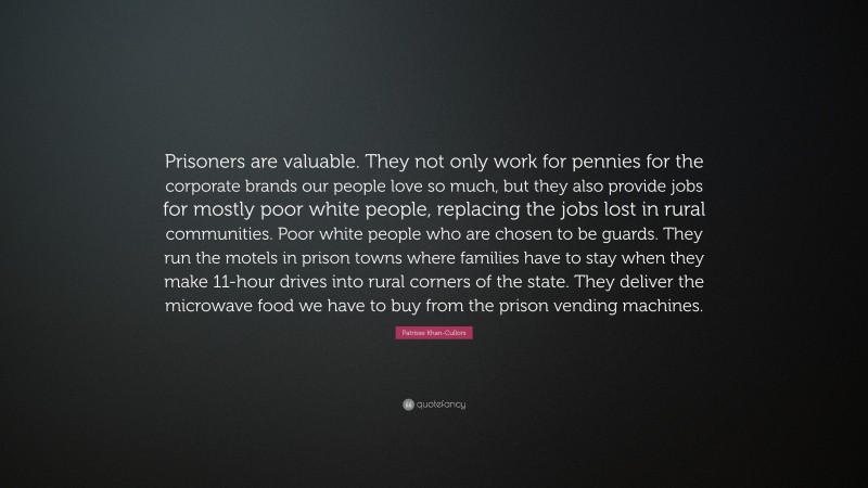 Patrisse Khan-Cullors Quote: “Prisoners are valuable. They not only work for pennies for the corporate brands our people love so much, but they also provide jobs for mostly poor white people, replacing the jobs lost in rural communities. Poor white people who are chosen to be guards. They run the motels in prison towns where families have to stay when they make 11-hour drives into rural corners of the state. They deliver the microwave food we have to buy from the prison vending machines.”